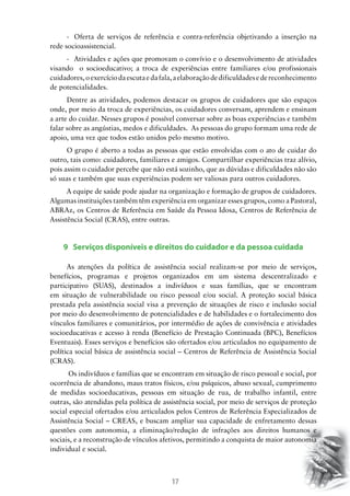 17
-	 Oferta de serviços de referência e contra-referência objetivando a inserção na
rede socioassistencial.
-	 Atividades e ações que promovam o convívio e o desenvolvimento de atividades
visando o socioeducativo; a troca de experiências entre familiares e/ou profissionais
cuidadores,oexercíciodaescutaedafala,aelaboraçãodedificuldadesedereconhecimento
de potencialidades.
Dentre as atividades, podemos destacar os grupos de cuidadores que são espaços
onde, por meio da troca de experiências, os cuidadores conversam, aprendem e ensinam
a arte do cuidar. Nesses grupos é possível conversar sobre as boas experiências e também
falar sobre as angústias, medos e dificuldades. As pessoas do grupo formam uma rede de
apoio, uma vez que todos estão unidos pelo mesmo motivo.
O grupo é aberto a todas as pessoas que estão envolvidas com o ato de cuidar do
outro, tais como: cuidadores, familiares e amigos. Compartilhar experiências traz alívio,
pois assim o cuidador percebe que não está sozinho, que as dúvidas e dificuldades não são
só suas e também que suas experiências podem ser valiosas para outros cuidadores.
A equipe de saúde pode ajudar na organização e formação de grupos de cuidadores.
Algumas instituições também têm experiência em organizar esses grupos, como a Pastoral,
ABRAz, os Centros de Referência em Saúde da Pessoa Idosa, Centros de Referência de
Assistência Social (CRAS), entre outras.
9 Serviços disponíveis e direitos do cuidador e da pessoa cuidada
As atenções da política de assistência social realizam-se por meio de serviços,
benefícios, programas e projetos organizados em um sistema descentralizado e
participativo (SUAS), destinados a indivíduos e suas famílias, que se encontram
em situação de vulnerabilidade ou risco pessoal e/ou social. A proteção social básica
prestada pela assistência social visa a prevenção de situações de risco e inclusão social
por meio do desenvolvimento de potencialidades e de habilidades e o fortalecimento dos
vínculos familiares e comunitários, por intermédio de ações de convivência e atividades
socioeducativas e acesso à renda (Benefício de Prestação Continuada (BPC), Benefícios
Eventuais). Esses serviços e benefícios são ofertados e/ou articulados no equipamento de
política social básica de assistência social – Centros de Referência de Assistência Social
(CRAS).
Os indivíduos e famílias que se encontram em situação de risco pessoal e social, por
ocorrência de abandono, maus tratos físicos, e/ou psíquicos, abuso sexual, cumprimento
de medidas socioeducativas, pessoas em situação de rua, de trabalho infantil, entre
outras, são atendidas pela política de assistência social, por meio de serviços de proteção
social especial ofertados e/ou articulados pelos Centros de Referência Especializados de
Assistência Social – CREAS, e buscam ampliar sua capacidade de enfretamento dessas
questões com autonomia, a eliminação/redução de infrações aos direitos humanos e
sociais, e a reconstrução de vínculos afetivos, permitindo a conquista de maior autonomia
individual e social.
 