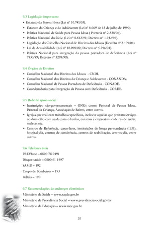 20
9.3 Legislação importante
•	 Estatuto da Pessoa Idosa (Lei nº 10.741/03).
•	 Estatuto da Criança e do Adolescente (Lei n° 8.069 de 13 de julho de 1990).
•	 Política Nacional de Saúde para Pessoa Idosa ( Portaria nº 2.528/06).
•	 Política Nacional do Idoso (Lei nº 8.842/94; Decreto nº 1.942/96).
•	 Legislação do Conselho Nacional de Direitos dos Idosos (Decreto nº 5.109/04).
•	 Lei de Acessibilidade (Lei nº 10.098/00; Decreto nº 5.296/04).
•	 Política Nacional para integração da pessoa portadora de deficiência (Lei nº
7853/89; Decreto nº 3298/99).
9.4 Órgãos de Direitos
•	 Conselho Nacional dos Direitos dos Idosos  - CNDI.
•	 Conselho Nacional dos Direitos da Criança e Adolescente - CONANDA.
•	 Conselho Nacional de Pessoa Portadora de Deficiência - CONADE.
•	 Coordenadoria para Integração da Pessoa com Deficiência - CORDE.
9.5 Rede de apoio social
•	 Instituições não-governamentais – ONGs como: Pastoral da Pessoa Idosa,
Pastoral da Criança, Associação de Bairro, entre outros.
•	 Igrejas que realizam trabalhos específicos, inclusive aquelas que prestam serviços
no domicílio com ajuda para o banho, curativo e emprestam cadeiras de rodas,
muletas etc.
•	 Centros de Referência, casas-lares, instituições de longa permanência (ILPI),
hospital-dia, centros de convivência, centros de reabilitação, centros-dia, entre
outros.
9.6 Telefones úteis
PREVfone – 0800 78 0191
Disque-saúde – 0800 61 1997
SAMU – 192
Corpo de Bombeiros – 193
Polícia – 190
9.7 Recomendações de endereços eletrônicos
Ministério da Saúde – www.saude.gov.br
Ministério da Previdência Social – www.previdenciasocial.gov.br
Ministério da Educação – www.mec.gov.br
 