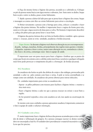 23
6.	Faça da mesma forma a higiene das pernas, secando-as e cobrindo-as. Coloque
os pés da pessoa numa bacia com água morna e sabonete, lave bem entre os dedos. Seque
bem os pés e entre os dedos, passe creme hidratante.
7.	Ajude a pessoa a deitar de lado para que se possa fazer a higiene das costas. Seque
e massageie as costas com óleo ou creme hidratante para ativar a circulação.
8.	Deitar novamente a pessoa com a barriga para cima, colocar a comadre e fazer
a higiene das partes íntimas. Na mulher é importante lavar a vagina da frente para trás,
assim se evita que a água escorra do ânus para a vulva. No homem é importante descobrir
a cabeça do pênis para que possa lavar e secar bem.
A higiene das partes íntimas deve ser feita no banho diário e também após a pessoa
urinar e evacuar, assim se evita umidade, assaduras e feridas (escaras).
É importante usar um pano macio para fazer a higiene e lembrar que as partes do
corpo que ficam em contato com o colchão estão mais finas e sensíveis e qualquer esfregada
mais forte pode provocar o rompimento da pele e a formação de feridas (escaras).
10.2 Assaduras
As assaduras são lesões na pele das dobras do corpo e das nádegas, provocadas pela
umidade e calor ou pelo contato com fezes e urina. A pele se torna avermelhada e se
rompe como um esfolado. As assaduras são portas abertas para outras infeccões.
Os cuidados importantes para evitar as assaduras são:
- Aparar os pêlos pubianos com tesoura para facilitar a higiene íntima e manter a
área mais seca.
- Fazer a higiene íntima a cada vez que a pessoa evacuar ou urinar e secar bem a
região.
- Se for possível exponha a área com assadura ao sol, isso ajuda na cicatrização da
pele.
Se mesmo com esses cuidados a pessoa apresentar assadura é importante comunicar
o fato à equipe de saúde e solicitar orientação.
10.3 Cuidados com a boca
É muito importante fazer a higiene da boca das pessoas acamadas para evitar cáries,
dor de dente e inflamação da gengiva. Se a pessoa consegue escovar os dentes sozinha,
deve ser encorajada a fazê-lo. O cuidador deve providenciar o material necessário e ajudá-
la no que for preciso.
FiqueAtento: Seduranteahigienevocêobservaralteraçãonacorenatemperatura
da pele, inchaço, manchas, feridas, principalmente das regiões mais quentes e úmidas
e daquelas expostas a fezes e urina, assim como alteração na cor, consistência e cheiro
das fezes e da urina, comunique esses fatos à equipe de saúde.
 