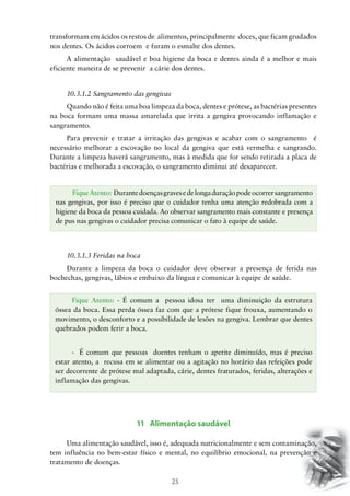 25
transformam em ácidos os restos de alimentos, principalmente doces, que ficam grudados
nos dentes. Os ácidos corroem e furam o esmalte dos dentes.
A alimentação saudável e boa higiene da boca e dentes ainda é a melhor e mais
eficiente maneira de se prevenir a cárie dos dentes.
10.3.1.2 Sangramento das gengivas
Quando não é feita uma boa limpeza da boca, dentes e prótese, as bactérias presentes
na boca formam uma massa amarelada que irrita a gengiva provocando inflamação e
sangramento.
Para prevenir e tratar a irritação das gengivas e acabar com o sangramento é
necessário melhorar a escovação no local da gengiva que está vermelha e sangrando.
Durante a limpeza haverá sangramento, mas à medida que for sendo retirada a placa de
bactérias e melhorada a escovação, o sangramento diminui até desaparecer.
10.3.1.3 Feridas na boca
Durante a limpeza da boca o cuidador deve observar a presença de ferida nas
bochechas, gengivas, lábios e embaixo da língua e comunicar à equipe de saúde.
11 Alimentação saudável
Uma alimentação saudável, isso é, adequada nutricionalmente e sem contaminação,
tem influência no bem-estar físico e mental, no equilíbrio emocional, na prevenção e
tratamento de doenças.
FiqueAtento: Durantedoençasgravesedelongaduraçãopodeocorrersangramento
nas gengivas, por isso é preciso que o cuidador tenha uma atenção redobrada com a
higiene da boca da pessoa cuidada. Ao observar sangramento mais constante e presença
de pus nas gengivas o cuidador precisa comunicar o fato à equipe de saúde.
Fique Atento: - É comum a pessoa idosa ter uma diminuição da estrutura
óssea da boca. Essa perda óssea faz com que a prótese fique frouxa, aumentando o
movimento, o desconforto e a possibilidade de lesões na gengiva. Lembrar que dentes
quebrados podem ferir a boca.
-	 É comum que pessoas doentes tenham o apetite diminuído, mas é preciso
estar atento, a recusa em se alimentar ou a agitação no horário das refeições pode
ser decorrente de prótese mal adaptada, cárie, dentes fraturados, feridas, alterações e
inflamação das gengivas.
 