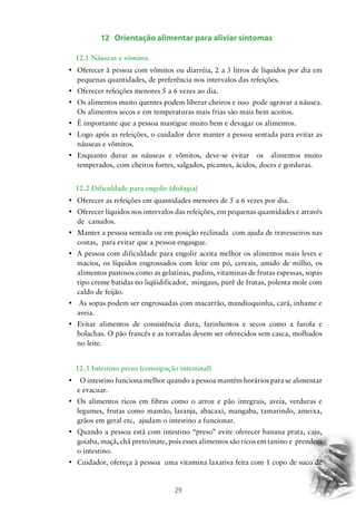 29
12 Orientação alimentar para aliviar sintomas
		 12.1 Náuseas e vômitos
•	 Oferecer à pessoa com vômitos ou diarréia, 2 a 3 litros de líquidos por dia em
pequenas quantidades, de preferência nos intervalos das refeições.
•	 Oferecer refeições menores 5 a 6 vezes ao dia.
•	 Os alimentos muito quentes podem liberar cheiros e isso  pode agravar a náusea.
Os alimentos secos e em temperaturas mais frias são mais bem aceitos.
•	 É importante que a pessoa mastigue muito bem e devagar os alimentos.
•	 Logo após as refeições, o cuidador deve manter a pessoa sentada para evitar as  
náuseas e vômitos.
•	 Enquanto durar as náuseas e vômitos, deve-se evitar   os   alimentos muito
temperados, com cheiros fortes, salgados, picantes, ácidos, doces e gorduras.
		 12.2 Dificuldade para engolir (disfagia)
•	 Oferecer as refeições em quantidades menores de 5 a 6 vezes por dia.
•	 Oferecer líquidos nos intervalos das refeições, em pequenas quantidades e através
de canudos.
•	 Manter a pessoa sentada ou em posição reclinada  com ajuda de travesseiros nas
costas, para evitar que a pessoa engasgue.
•	 A pessoa com dificuldade para engolir aceita melhor os alimentos mais leves e
macios, os líquidos engrossados com leite em pó, cereais, amido de milho, os
alimentos pastosos como as gelatinas, pudins, vitaminas de frutas espessas, sopas
tipo creme batidas no liqüidificador, mingaus, purê de frutas, polenta mole com
caldo de feijão.
•	 As sopas podem ser engrossadas com macarrão, mandioquinha, cará, inhame e
aveia.
•	 Evitar alimentos de consistência dura, farinhentos e secos como a farofa e
bolachas. O pão francês e as torradas devem ser oferecidos sem casca, molhados
no leite.
		 12.3 Intestino preso (constipação intestinal)
•	   O intestino funciona melhor quando a pessoa mantém horários para se alimentar  
e evacuar.
•	 Os alimentos ricos em fibras como o arroz e pão integrais, aveia, verduras e
legumes, frutas como mamão, laranja, abacaxi, mangaba, tamarindo, ameixa,
grãos em geral etc, ajudam o intestino a funcionar.
•	 Quando a pessoa está com intestino “preso” evite oferecer banana prata, caju,
goiaba, maçã, chá preto/mate, pois esses alimentos são ricos em tanino e prendem
o intestino.
•	 Cuidador, ofereça à pessoa  uma vitamina laxativa feita com 1 copo de suco de
 