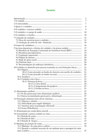Sumário
Apresentação.........................................................................................................	 5
1 O cuidado..........................................................................................................	 7
2 O autocuidado....................................................................................................	 7
3 Quem é o cuidador.............................................................................................	 8
4 O cuidador e a pessoa cuidada...........................................................................	 9
5 O cuidador e a equipe de saúde..........................................................................	 10
6 O cuidador e a família........................................................................................	 10
7 Cuidando do cuidador........................................................................................	 11
7.1 Dicas de exercícios para o cuidador..............................................................	 12
7.2 Avaliação do estilo de vida - Pentáculo.........................................................	 14
8 Grupos de cuidadores.........................................................................................	 16
9 Serviços disponíveis e direitos do cuidador e da pessoa cuidada.........................	 17
9.1 Benefício de Prestação Continuada da Assistência Social (BPC)...................	 18
9.2 Benefícios previdenciários............................................................................	 19
9.3 Legislação importante..................................................................................	 20
9.4 Órgãos de direitos........................................................................................	 20
9.5 Rede de apoio social....................................................................................	 20
9.6 Telefones úteis.............................................................................................	 20
9.7 Recomendações de endereços eletrônicos.....................................................	 20
10 Cuidados no domicílio para pessoas acamadas ou com limitações físicas..........	 21
10.1 Higiene...................................................................................................	 21
10.1.1 Como proceder no banho de chuveiro com auxílio do cuidador..	 21
10.1.2 Como proceder no banho na cama .............................................	 22
10.2 Assaduras................................................................................................	 23
10.3 Cuidados com a boca..............................................................................	 23
10.3.1 Doenças da boca..........................................................................	 24
10.3.1.1 Cárie dental...................................................................	 24
10.3.1.2 Sangramento das gengivas.............................................	 25
10.3.1.3 Feridas na boca.............................................................	 25
11 Alimentação saudável.......................................................................................	 25
11.1 Os dez passos para uma alimentação saudável..........................................	 26
11.2 Outras recomendações gerais para a alimentação.....................................	 27
12 Orientação alimentar para aliviar sintomas.......................................................	 29
12.1 Náuseas e vômitos..................................................................................	 29
12.2 Dificuldade para engolir (disfagia) .........................................................	 29
12.3 Intestino preso (constipação intestinal) ..................................................	 29
12.4 Gases (Flatulência) ................................................................................	 30
13 Alimentação por sonda (dieta enteral) ..............................................................	 30
14 Acomodando a pessoa cuidada na cama...........................................................	 32
14.1 Deitada de costas.....................................................................................	 32
14.2 Deitada de lado.......................................................................................	 33
14.3 Deitada de bruços...................................................................................	 33
15 Mudança de posição do corpo..........................................................................	 34
15.1 Mudança da cama para a cadeira...........................................................	 34
15.2 Quando o cuidador necessita de um ajudante para a passagem da cama
para a cadeira.................................................................................................	 35
 