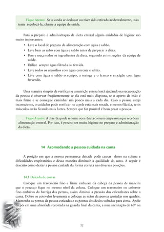 32
Para o preparo e administração de dieta enteral alguns cuidados de higiene são
muito importantes:
•	 Lave o local de preparo da alimentação com água e sabão.
•	 Lave bem as mãos com água e sabão antes de preparar a dieta.
•	 Pese e meça todos os ingredientes da dieta, seguindo as instruções  da equipe de
saúde.
•	 Utilize  sempre água filtrada ou fervida.
•	 Lave todos os utensílios com água corrente e sabão.
•	 Lave com água e sabão o equipo, a seringa e o frasco e enxágüe com água
fervendo.
Uma maneira simples de verificar se a nutrição enteral está ajudando na recuperação
da pessoa é observar freqüentemente se ela está mais disposta, se o aperto de mão é
mais firme e se consegue caminhar um pouco mais a cada dia. Caso a pessoa esteja
inconsciente, o cuidador pode verificar se a pele está mais rosada, e menos flácida, se os
músculos estão ficando mais fortes. Sempre que for possível é bom pesar a pessoa.
14 Acomodando a pessoa cuidada na cama
A posição em que a pessoa permanece deitada pode causar dores na coluna e
dificuldades respiratórias e dessa maneira diminuir a qualidade do sono. A seguir é
descrito como deitar a pessoa cuidada da forma correta nas diversas posições.
14.1 Deitada de costas
Coloque um travesseiro fino e firme embaixo da cabeça da pessoa de maneira
que o pescoço fique no mesmo nível da coluna. Coloque um travesseiro ou cobertor
fino embaixo da barriga das pernas, assim diminui a pressão dos calcanhares sobre a
cama. Dobre os cotovelos levemente e coloque as mãos da pessoa apoiadas nos quadris.
Mantenha as pernas da pessoa esticadas e as pontas dos dedos voltadas para cima. Apóie
os pés em uma almofada recostada na guarda final da cama, a uma inclinação de 60º ou
90º.
Fique Atento: Se a sonda se deslocar ou tiver sido retirada acidentalmente, não
tente recolocá-la, chame a equipe de saúde.
Fique Atento: A diarréia pode ser uma ocorrência comum em pessoas que recebem
alimentação enteral. Por isso, é preciso ter muita higiene no preparo e administração
da dieta.
 