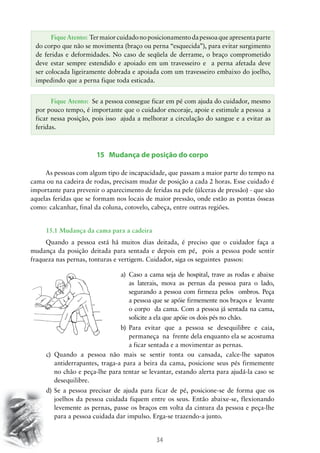 34
15 Mudança de posição do corpo
As pessoas com algum tipo de incapacidade, que passam a maior parte do tempo na
cama ou na cadeira de rodas, precisam mudar de posição a cada 2 horas. Esse cuidado é
importante para prevenir o aparecimento de feridas na pele (úlceras de pressão) - que são
aquelas feridas que se formam nos locais de maior pressão, onde estão as pontas ósseas
como: calcanhar, final da coluna, cotovelo, cabeça, entre outras regiões.
15.1 Mudança da cama para a cadeira
Quando a pessoa está há muitos dias deitada, é preciso que o cuidador faça a
mudança da posição deitada para sentada e depois em pé, pois a pessoa pode sentir
fraqueza nas pernas, tonturas e vertigem. Cuidador, siga os seguintes passos:
a)	 Caso a cama seja de hospital, trave as rodas e abaixe
as laterais, mova as pernas da pessoa para o lado,
segurando a pessoa com firmeza pelos ombros. Peça
a pessoa que se apóie firmemente nos braços e levante
o corpo da cama. Com a pessoa já sentada na cama,
solicite a ela que apóie os dois pés no chão.
b)	 Para evitar que a pessoa se desequilibre e caia,
permaneça na frente dela enquanto ela se acostuma
a ficar sentada e a movimentar as pernas.
c)	 Quando a pessoa não mais se sentir tonta ou cansada, calce-lhe sapatos
antiderrapantes, traga-a para a beira da cama, posicione seus pés firmemente
no chão e peça-lhe para tentar se levantar, estando alerta para ajudá-la caso se
desequilibre.
d)	Se a pessoa precisar de ajuda para ficar de pé, posicione-se de forma que os
joelhos da pessoa cuidada fiquem entre os seus. Então abaixe-se, flexionando
levemente as pernas, passe os braços em volta da cintura da pessoa e peça-lhe
para a pessoa cuidada dar impulso. Erga-se trazendo-a junto.
FiqueAtento: Termaiorcuidadonoposicionamentodapessoaqueapresentaparte
do corpo que não se movimenta (braço ou perna “esquecida”), para evitar surgimento
de feridas e deformidades. No caso de seqüela de derrame, o braço comprometido
deve estar sempre estendido e apoiado em um travesseiro e a perna afetada deve
ser colocada ligeiramente dobrada e apoiada com um travesseiro embaixo do joelho,
impedindo que a perna fique toda esticada.
Fique Atento: Se a pessoa consegue ficar em pé com ajuda do cuidador, mesmo
por pouco tempo, é importante que o cuidador encoraje, apoie e estimule a pessoa a
ficar nessa posição, pois isso ajuda a melhorar a circulação do sangue e a evitar as
feridas.
 
