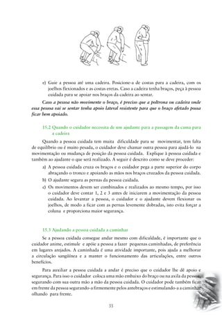 35
e)	 Guie a pessoa até uma cadeira. Posicione-a de costas para a cadeira, com os
joelhos flexionados e as costas eretas. Caso a cadeira tenha braços, peça à pessoa
cuidada para se apoiar nos braços da cadeira ao sentar.
Caso a pessoa não movimente o braço, é preciso que a poltrona ou cadeira onde
essa pessoa vai se sentar tenha apoio lateral resistente para que o braço afetado possa
ficar bem apoiado.
15.2 Quando o cuidador necessita de um ajudante para a passagem da cama para
a cadeira
Quando a pessoa cuidada tem muita dificuldade para se movimentar, tem falta
de equilíbrio ou é muito pesada, o cuidador deve chamar outra pessoa para ajudá-lo na
movimentação ou mudança de posição da pessoa cuidada. Explique à pessoa cuidada e
também ao ajudante o que será realizado. A seguir é descrito como se deve proceder:
a)	 A pessoa cuidada cruza os braços e o cuidador pega a parte superior do corpo
abraçando o tronco e apoiando as mãos nos braços cruzados da pessoa cuidada.
b)	 O ajudante segura as pernas da pessoa cuidada.
c)	 Os movimentos devem ser combinados e realizados ao mesmo tempo, por isso
o cuidador deve contar 1, 2 e 3 antes de iniciarem a movimentação da pessoa
cuidada. Ao levantar a pessoa, o cuidador e o ajudante devem flexionar os
joelhos, de modo a ficar com as pernas levemente dobradas, isto evita forçar a
coluna e proporciona maior segurança.
15.3 Ajudando a pessoa cuidada a caminhar
Se a pessoa cuidada consegue andar mesmo com dificuldade, é importante que o
cuidador anime, estimule e apóie a pessoa a fazer pequenas caminhadas, de preferência
em lugares arejados. A caminhada é uma atividade importante, pois ajuda a melhorar
a circulação sangüínea e a manter o funcionamento das articulações, entre outros
benefícios.
Para auxiliar a pessoa cuidada a andar é preciso que o cuidador lhe dê apoio e
segurança. Para isso o cuidador coloca uma mão embaixo do braço ou na axila da pessoa,
segurando com sua outra mão a mão da pessoa cuidada. O cuidador pode também ficar
em frente da pessoa segurando-a firmemente pelos antebraços e estimulando-a a caminhar
olhando para frente.
 