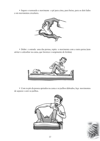 37
•	 Segure o tornozelo e movimente  o pé para cima, para baixo, para os dois lados
e em movimentos circulares.
•	 Dobre  e estenda  uma das pernas, repita  o movimento com a outra perna (sem
atritar o calcanhar na cama, que favorece o surgimento de feridas).
•	 Com os pés da pessoa apoiados na cama e os joelhos dobrados, faça  movimentos  
de separar e unir os joelhos.
 