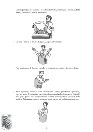 38
•	 Com os pés apoiados na cama e os joelhos dobrados, solicite que a pessoa cuidada
levante os quadris e abaixe lentamente.
•	 Levante e abaixe os braços da pessoa, depois abra e feche.
•	 Faça movimentos de dobrar e estender os cotovelos,  os punhos e depois os dedos.
•	 Ajude a pessoa a flexionar suave e lentamente a cabeça para frente e para trás,
para um lado e depois para o outro, isto alonga os músculos do pescoço. Estimule
para que a pessoa faça os movimentos sozinha, se necessário o cuidador pode
ajudá-la. No caso de tonturas suspenda o movimento até melhorar do sintoma.
 