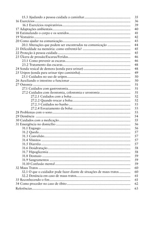 15.3 Ajudando a pessoa cuidada a caminhar...................................................	 35
16 Exercícios.........................................................................................................	 36
16.1 Exercícios respiratórios...........................................................................	 39
17 Adaptações ambientais......................................................................................	 40
18 Estimulando o corpo e os sentidos....................................................................	 41
19 Vestuário..........................................................................................................	 42
20 Como ajudar na comunicação...........................................................................	 43
20.1 Alterações que podem ser encontradas na comunicação..........................	 44
21 Dificuldade na memória: como enfrentá-la?.....................................................	 45
22 Proteção à pessoa cuidada................................................................................	 45
23 Úlcera de pressão/Escaras/Feridas.....................................................................	 46
23.1 Como prevenir as escaras........................................................................	 46
23.2 Tratamento das escaras...........................................................................	 48
24 Sonda vesical de demora (sonda para urinar)....................................................	 48
25 Uripen (sonda para urinar tipo camisinha).......................................................	 49
25.1 Cuidados no uso de uripen......................................................................	 50
26 Auxiliando o intestino a funcionar...................................................................	 50
27 Ostomia...........................................................................................................	 51
27.1 Cuidados com gastrostomia.....................................................................	 51
27.2 Cuidados com ileostomia, colostomia e urostomia..................................	 51
27.2.1 Cuidados com a bolsa.................................................................	 52
27.2.2 Quando trocar a bolsa................................................................	 52
27.2.3 Cuidados no banho....................................................................	 53
27.2.4 Esvaziamento da bolsa................................................................	 53
28 Problemas com o sono......................................................................................	 53
29 Demência ........................................................................................................	 54
30 Cuidados com a medicação...............................................................................	 55
31 Emergência no domicílio..................................................................................	 56
31.1 Engasgo..................................................................................................	 56
31.2 Queda.....................................................................................................	 57
31.3 Convulsão..............................................................................................	 57
31.4 Vômitos..................................................................................................	 57
31.5 Diarréia..................................................................................................	 57
31.6 Desidratação...........................................................................................	 58
31.7 Hipoglicemia..........................................................................................	 58
31.8 Desmaio.................................................................................................	 59
31.9 Sangramentos.........................................................................................	 59
31.10 Confusão mental...................................................................................	 59
32 Maus Tratos.....................................................................................................	 60
32.1 O que o cuidador pode fazer diante de situações de maus tratos.............	 60
32.2 Denúncia em caso de maus tratos...........................................................	 61
33 Reconhecendo o fim.........................................................................................	 61
34 Como proceder no caso de óbito......................................................................	 62
Referências............................................................................................................	 63
 