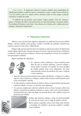 40
17 Adaptações ambientais
Muitas vezes é preciso fazer algumas adaptações no ambiente da casa para melhor
abrigar a pessoa cuidada, evitar quedas, facilitar o trabalho do cuidador e permitir que
a pessoa possa se tornar mais independente.
O lugar onde a pessoa mais fica deve ter somente os móveis necessários. É importante
manter alguns objetos que a pessoa mais goste de modo a não descaracterizar totalmente
o ambiente. Cuide para que os objetos e móveis não atrapalhem os locais de circulação e
nem provoquem acidentes.
Alguns exemplos de adaptações:
•	 As  cadeiras, camas, poltronas e vasos sanitários mais
altos do que os comuns facilitam a pessoa cuidada a
sentar, deitar e levantar. O cuidador ou outro membro
da família podem fazer essas adaptações. Em lojas
especializadas existem levantadores de cama e cadeiras
e vasos sanitários.
•	 Antes de colocar a pessoa sentada numa cadeira de plástico,  verifique se a cadeira
suporta o peso da pessoa e coloque a cadeira sobre um piso antiderrapante, para
evitar escorregões e quedas.
•	 O sofá, poltrona e cadeira devem ser firmes e fortes, ter apoio lateral, que permita  
à pessoa cuidada se sentar e se levantar com segurança.
•	 Se a pessoa cuidada não controla a saída de urina ou fezes é preciso cobrir com
plástico a superfície de cadeiras, poltronas e cama e colocar por cima do plástico
um lençol para que a pele não fique em contado direto com o plástico, pois isso
pode provocar feridas.
•	 Sempre que possível, coloque a cama em local protegido  
de correntes de vento, isso é, longe de janelas e portas.
•	 Retire tapetes, capachos, tacos e fios soltos, para facilitar
a circulação do cuidador e da pessoa cuidada e também
evitar acidentes.
Fique Atento: É importante oferecer à pessoa cuidada maior quantidade de
líquido para facilitar a saída do catarro e estimulá-la a tossir e cuspir. Procure observar
a cor do catarro, pois se o catarro estiver amarelo, verde ou com sangue é preciso
comunicar à equipe de saúde.
O ambiente da casa precisa estar sempre limpo, arejado e livre de fumaça e
poeira. A limpeza do chão e dos móveis deve ser feita diariamente com pano úmido.
Os produtos de limpeza com cheiro forte devem ser evitados, pois podem provocar
alergias e alterações respiratórias.
 