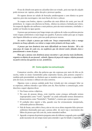 43
O uso de chinelo sem apoio no calcanhar deve ser evitado , pois esse tipo de calçado
pode enroscar em tapetes, soltar dos pés e provocar quedas.
Os sapatos devem ter solado de borracha antiderrapante e com elástico na parte
superior, pois não escorregam e são mais fáceis de tirar e colocar.
As roupas com botões, zíperes e presilhas são mais difíceis de vestir, por isso dê
preferência às roupas com abertura na frente, elástico na cintura e fechadas por velcro.
As roupas de algodão são melhores e mais práticas, pois são mais resistentes, ventiladas e
podem ser lavadas na água quente.
A pessoa que permanece por longo tempo em cadeiras de rodas ou poltrona precisa
vestir roupas confortáveis e mais largas nos quadris. É preciso cuidar para que as roupas
não fiquem dobradas ao sentar, pois isso pode provocar escaras.
Ao vestir e despir a pessoa que tenha um braço comprometido, vista a manga
primeiro no braço afetado e ao retirar a roupa retire primeiro do braço sadio.
A pessoa que tem demência tem mais dificuldade em tomar decisões. Dê a ela
uma peça de roupa de cada vez, na seqüência que ela deverá vestir, falando clara e
pausadamente o nome da peça.
Para que a pessoa com demência possa encontrar o que precisa mais facilmente,
organize os objetos de uso pessoal, colando figuras de peças de roupas e objetos pessoais
na parte externa das gavetas ou nas prateleiras.
20 Como ajudar na comunicação
Comunicar envolve, além das palavras que são expressas por meio da fala ou da
escrita, todos os sinais transmitidos pelas expressões faciais, pela postura corporal e
também pela proximidade ou distância que se mantém entre as pessoas; a capacidade e
jeito de tocar, ou mesmo o silêncio em uma conversa.
Algumas vezes a pessoa cuidada pode ficar irritada por não conseguir falar ou
se expressar, embora entenda o que falam com ela. Para facilitar a comunicação, serão
descritas a seguir algumas dicas:
•	 Use frases curtas e objetivas.
•	 No caso de pessoas idosas, evite tratá-las como crianças utilizando termos
inapropriados como “vovô”, “querido” ou ainda utilizando termos diminutivos
desnecessários como “bonitinho”, “lindinho”, a menos que a pessoa goste.
•	 O cuidador deve repetir a fala, quando essa for erroneamente interpretada,
utilizando palavras diferentes.
•	 Fale de frente, sem cobrir a boca, não se vire ou se afaste enquanto fala e procure
ambientes iluminados para que a pessoa além de ouvir veja o movimento dos
lábios da pessoa que fala com ela, assim entenderá melhor.
•	 Aguarde a resposta da primeira pergunta antes de elaborar a segunda, pois a pessoa
pode necessitar de um tempo maior para entender o que foi falado e responder.
 