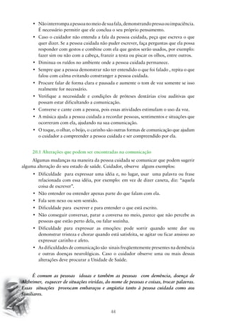 44
•	 Nãointerrompaapessoanomeiodesuafala,demonstrandopressaouimpaciência.
É necessário permitir que ele conclua o seu próprio pensamento.
•	 Caso o cuidador não entenda a fala da pessoa cuidada, peça que escreva o que
quer dizer. Se a pessoa cuidada não puder escrever, faça perguntas que ela possa
responder com gestos e combine com ela que gestos serão usados, por exemplo:
fazer sim ou não com a cabeça, franzir a testa ou piscar os olhos, entre outros.
•	 Diminua os ruídos no ambiente onde a pessoa cuidada permanece.
•	 Sempre que a pessoa demonstrar não ter entendido o que foi falado , repita o que
falou com calma evitando constranger a pessoa cuidada.
•	 Procure falar de forma clara e pausada e aumente o tom de voz somente se isso
realmente for necessário.
•	 Verifique a necessidade e condições de próteses dentárias e/ou auditivas que
possam estar dificultando a comunicação.
•	 Converse e cante com a pessoa, pois essas atividades estimulam o uso da voz.
•	 A música ajuda a pessoa cuidada a recordar pessoas, sentimentos e situações que
ocorreram com ela, ajudando na sua comunicação.
•	 O toque, o olhar, o beijo, o carinho são outras formas de comunicação que ajudam
o cuidador a compreender a pessoa cuidada e ser compreendido por ela.
20.1 Alterações que podem ser encontradas na comunicação
Algumas mudanças na maneira da pessoa cuidada se comunicar que podem sugerir
alguma alteração do seu estado de saúde. Cuidador, observe alguns exemplos:
•	 Dificuldade  para expressar uma idéia e, no lugar, usar  uma palavra ou frase
relacionada com essa idéia, por exemplo: em vez de dizer caneta, diz: “aquela
coisa de escrever”.
•	 Não entender ou entender apenas parte do que falam com ela.
•	 Fala sem nexo ou sem sentido.
•	 Dificuldade para  escrever e para entender o que está escrito.
•	 Não conseguir conversar, parar a conversa no meio, parece que não percebe as
pessoas que estão perto dela, ou falar sozinha.
•	 Dificuldade para expressar as emoções: pode sorrir quando sente dor ou
demonstrar tristeza e chorar quando está satisfeita, se agitar ou ficar ansioso ao
expressar carinho e afeto.
•	 As dificuldades de comunicação são  sinais freqüentemente presentes na demência
e outras doenças neurológicas. Caso o cuidador observe uma ou mais dessas
alterações deve procurar a Unidade de Saúde.
É comum as pessoas idosas e também as pessoas com demência, doença de
Alzheimer, esquecer de situações vividas, do nome de pessoas e coisas, trocar palavras.
Essas situações provocam embaraços e angústia tanto à pessoa cuidada como aos
familiares.
 