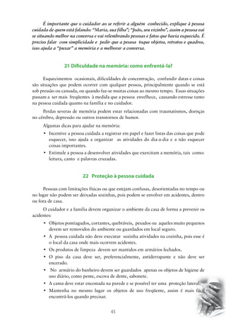 45
É importante que o cuidador ao se referir a alguém conhecido, explique à pessoa
cuidada de quem está falando: “Maria, sua filha”; “João, seu vizinho”, assim a pessoa vai
se situando melhor na conversa e vai relembrando pessoas e fatos que havia esquecido. É
preciso falar com simplicidade e pedir que a pessoa toque objetos, retratos e quadros,
isso ajuda a “puxar” a memória e a melhorar a conversa.
21 Dificuldade na memória: como enfrentá-la?
Esquecimentos ocasionais, dificuldades de concentração, confundir datas e coisas
são situações que podem ocorrer com qualquer pessoa, principalmente quando se está
sob pressão ou cansada, ou quando faz-se muitas coisas ao mesmo tempo. Essas situações
passam a ser mais freqüentes à medida que a pessoa envelhece, causando estresse tanto
na pessoa cuidada quanto na família e no cuidador.
Perdas severas de memória podem estar relacionadas com traumatismos, doenças
no cérebro, depressão ou outros transtornos de humor.
Algumas dicas para ajudar na memória:
•	 Incentive a pessoa cuidada a registrar em papel e fazer listas das coisas que pode
esquecer, isso ajuda a organizar as atividades do dia-a-dia e a não esquecer
coisas importantes.
•	 Estimule a pessoa a desenvolver atividades que exercitam a memória, tais  como:
leitura, canto e palavras cruzadas.
22 Proteção à pessoa cuidada
Pessoas com limitações físicas ou que estejam confusas, desorientadas no tempo ou
no lugar não podem ser deixadas sozinhas, pois podem se envolver em acidentes, dentro
ou fora de casa.
O cuidador e a familia devem organizar o ambiente da casa de forma a prevenir os
acidentes:
•	 Objetos pontiagudos, cortantes, quebráveis,  pesados ou  aqueles muito pequenos  
devem ser removidos do ambiente ou guardados em local seguro.
•	 A  pessoa cuidada não deve executar  sozinha atividades na cozinha, pois esse é
o local da casa onde mais ocorrem acidentes.
•	 Os produtos de limpeza  devem ser mantidos em armários fechados.
•	 O piso da casa deve ser, preferencialmente, antiderrapante e não deve ser
encerado.
•	 No  armário do banheiro devem ser guardados  apenas os objetos de higiene de
uso diário, como pente, escova de dente, sabonete.
•	 A cama deve estar encostada na parede e se possível ter uma  proteção lateral.
•	 Mantenha no mesmo lugar os objetos de uso freqüente, assim é mais fácil
encontrá-los quando precisar.
 
