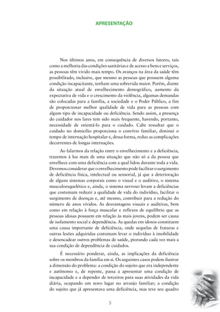 5
APRESENTAÇÃO
Nos últimos anos, em consequência de diversos fatores, tais
como a melhoria das condições sanitárias e de acesso a bens e serviços,
as pessoas têm vivido mais tempo. Os avanços na área da saúde têm
possibilitado, inclusive, que mesmo as pessoas que possuem alguma
condição incapacitante, tenham uma sobrevida maior. Porém, diante
da situação atual de envelhecimento demográfico, aumento da
expectativa de vida e o crescimento da violência, algumas demandas
são colocadas para a família, a sociedade e o Poder Público, a fim
de proporcionar melhor qualidade de vida para as pessoas com
algum tipo de incapacidade ou deficiência. Sendo assim, a presença
do cuidador nos lares tem sido mais frequente, havendo, portanto,
necessidade de orientá-lo para o cuidado. Cabe ressaltar que o
cuidado no domicílio proporciona o convívio familiar, diminui o
tempo de internação hospitalar e, dessa forma, reduz as complicações
decorrentes de longas internações. 	
Ao falarmos da relação entre o envelhecimento e a deficiência,
trazemos à luz mais de uma situação que não só a da pessoa que
envelhece com uma deficiência com a qual lidou durante toda a vida.
Devemos considerar que o envelhecimento pode facilitar o surgimento
de deficiência física, intelectual ou sensorial, já que a deterioração
de alguns sistemas corporais como o visual e o auditivo, o sistema
musculoesquelético e, ainda, o sistema nervoso levam a deficiências
que costumam reduzir a qualidade de vida do indivíduo, facilitar o
surgimento de doenças e, até mesmo, contribuir para a redução do
número de anos vividos. As desvantagens visuais e auditivas, bem
como em relação à força muscular e reflexos de equilíbrio que as
pessoas idosas possuem em relação às mais jovens, podem ser causa
de isolamento social e dependência. As quedas em idosos constituem
uma causa importante de deficiência, onde sequelas de fraturas e
outras lesões adquiridas costumam levar o indivíduo à imobilidade
e desencadear outros problemas de saúde, piorando cada vez mais a
sua condição de dependência de cuidados.
	É necessário ponderar, ainda, as implicações da deficiência
sobre os membros da família em si. Os seguintes casos podem ilustrar
a dimensão do problema: a condição do sujeito que era independente
e autônomo e, de repente, passa a apresentar uma condição de
incapacidade e a depender de terceiros para suas atividades da vida
diária, ocupando um novo lugar no arranjo familiar; a condição
do sujeito que já apresentava uma deficiência, mas teve seu quadro
 