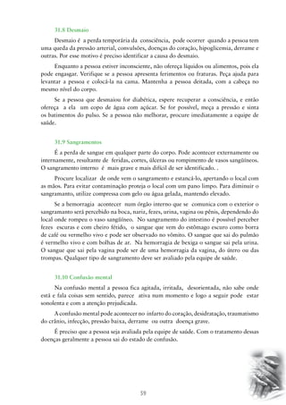 59
31.8 Desmaio
Desmaio é a perda temporária da consciência, pode ocorrer quando a pessoa tem
uma queda da pressão arterial, convulsões, doenças do coração, hipoglicemia, derrame e
outras. Por esse motivo é preciso identificar a causa do desmaio.
Enquanto a pessoa estiver inconsciente, não ofereça líquidos ou alimentos, pois ela
pode engasgar. Verifique se a pessoa apresenta ferimentos ou fraturas. Peça ajuda para
levantar a pessoa e colocá-la na cama. Mantenha a pessoa deitada, com a cabeça no
mesmo nível do corpo.
Se a pessoa que desmaiou for diabética, espere recuperar a consciência, e então
ofereça a ela um copo de água com açúcar. Se for possível, meça a pressão e sinta
os batimentos do pulso. Se a pessoa não melhorar, procure imediatamente a equipe de
saúde.
31.9 Sangramentos
É a perda de sangue em qualquer parte do corpo. Pode acontecer externamente ou
internamente, resultante de feridas, cortes, úlceras ou rompimento de vasos sangüíneos.
O sangramento interno é mais grave e mais difícil de ser identificado. .
Procure localizar de onde vem o sangramento e estancá-lo, apertando o local com
as mãos. Para evitar contaminação proteja o local com um pano limpo. Para diminuir o
sangramanto, utilize compressa com gelo ou água gelada, mantendo elevado.
Se a hemorragia acontecer num órgão interno que se comunica com o exterior o
sangramanto será percebido na boca, nariz, fezes, urina, vagina ou pênis, dependendo do
local onde rompeu o vaso sangüíneo. No sangramento do intestino é possível perceber
fezes escuras e com cheiro fétido, o sangue que vem do estômago escuro como borra
de café ou vermelho vivo e pode ser observado no vômito. O sangue que sai do pulmão
é vermelho vivo e com bolhas de ar. Na hemorragia de bexiga o sangue sai pela urina.
O sangue que sai pela vagina pode ser de uma hemorragia da vagina, do útero ou das
trompas. Qualquer tipo de sangramento deve ser avaliado pela equipe de saúde.
31.10 Confusão mental
Na confusão mental a pessoa fica agitada, irritada, desorientada, não sabe onde
está e fala coisas sem sentido, parece ativa num momento e logo a seguir pode estar
sonolenta e com a atenção prejudicada.
A confusão mental pode acontecer no infarto do coração, desidratação, traumatismo
do crânio, infecção, pressão baixa, derrame ou outra doença grave.
É preciso que a pessoa seja avaliada pela equipe de saúde. Com o tratamento dessas
doenças geralmente a pessoa sai do estado de confusão.
 