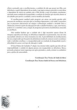 6
clínico acentuado com o envelhecimento; a condição da mãe que possui um filho com
deficiência, o qual é dependente da sua ajuda, e que agora começa a perceber-se mais idosa
e dependente de outros no cuidado com o filho devido a estar ela própria, atualmente,
entrando numa condição de incapacidade; a condição do familiar que necessita afastar-se
do trabalho para prover o cuidado a outros membros da família.
	O envelhecimento saudável pode propiciar um atraso nas perdas geradas pelo
processo de envelhecer, mas para que se envelheça dignamente e com saúde é necessário
que os processos educacionais em relação à alimentação saudável e atividade física e
intelectual, tornem-se parte da educação de todo o cidadão brasileiro, o que, num futuro,
poderá vir a contribuir com a criação de programas preventivos da deficiência associada
ao envelhecer.
Vale também lembrar que o cuidado não é algo necessário apenas diante de
situações específicas de doença ou deficiência temporária ou permanente, mas sim uma
necessidade ordinária em vários momentos da vida. A previsibilidade do envelhecimento
faz-nos compreender que boa parte das deficiências resulta do contexto social e econômico
onde o indivíduo envelhece e a incapacidade pode ser resultado de desigualdade social e
dificuldade de acesso a serviços de educação e saúde.
O Guia Prático do Cuidador 2ª edição visa orientar todos aqueles que têm sob sua
responsabilidade o cuidado de alguma pessoa com incapacidade ou deficiência. Busca,
portando, propiciar maior segurança nas ações prestadas e, ainda, orientar os cuidadores
para a prática do autocuidado.
Coordenação Área Técnica de Saúde do Idoso
Coordenação Área Técnica Saúde da Pessoa com Deficiência
 
