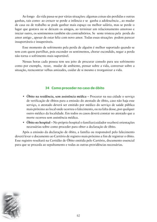 62
Ao longo da vida passa-se por várias situações: algumas coisas são perdidas e outras
ganhas, tais como: ao crescer se perde a infância e se ganha a adolescência , ao mudar
de casa ou de trabalho se pode ganhar mais espaço ou melhor salário, mas se perde o
lugar que gostava ou se deixam os amigos, ao terminar um relacionamento amoroso e
iniciar outro, os sentimentos também são contraditórios. Se sente tristeza pela perda do
amor antigo , apesar de estar feliz com novo amor. Todas essas situações podem parecer
insuportáveis e insuperáveis.
Esse momento de sofrimento pela perda de alguém é melhor suportado quando se
tem com quem partilhar, pois esconder os sentimentos, chorar escondido, negar a perda
não torna o sofrimento mais suportável.
Nessas horas cada pessoa tem seu jeito de procurar consolo para seu sofrimento
como por exemplo, rezar, mudar de ambiente, pensar sobre a vida, conversar sobre a
situação, reencontrar velhas amizades, cuidar de si mesmo e reorganizar a vida.
34 Como proceder no caso de óbito
•	 Óbito na residência, sem assistência médica – Procurar na sua cidade o serviço
de verificação de óbitos para a emissão do atestado de óbito, caso não haja esse
serviço, o atestado deverá ser emitido por médico do serviço de saúde pública
mais próximo ao local onde ocorreu o falecimento, ou na falta desse, por qualquer
outro médico da localidade. Em todos os casos deverá constar no atestado que a
morte ocorreu sem assistência médica.
•	 Óbito no hospital – No próprio hospital o familiar/cuidador receberá orientações
necessárias sobre como proceder para obter a declaração de óbito.
Após a emissão da declaração de óbito, a família ou responsável pelo falecimento
deverá levar o documento ao Cartório de registro mais próximo a fim de registrar o óbito.
Esse registro resultará na Certidão de Óbito emitida pelo Cartório, documento essencial
para que se proceda ao sepultamento e todas as outras providências necessárias.
 