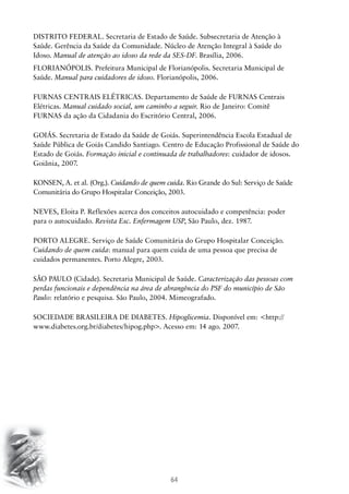 64
DISTRITO FEDERAL. Secretaria de Estado de Saúde. Subsecretaria de Atenção à
Saúde. Gerência da Saúde da Comunidade. Núcleo de Atenção Integral à Saúde do
Idoso. Manual de atenção ao idoso da rede da SES-DF. Brasília, 2006.
FLORIANÓPOLIS. Prefeitura Municipal de Florianópolis. Secretaria Municipal de
Saúde. Manual para cuidadores de idoso. Florianópolis, 2006.
FURNAS CENTRAIS ELÉTRICAS. Departamento de Saúde de FURNAS Centrais
Elétricas. Manual cuidado social, um caminho a seguir. Rio de Janeiro: Comitê
FURNAS da ação da Cidadania do Escritório Central, 2006.
GOIÁS. Secretaria de Estado da Saúde de Goiás. Superintendência Escola Estadual de
Saúde Pública de Goiás Candido Santiago. Centro de Educação Profissional de Saúde do
Estado de Goiás. Formação inicial e continuada de trabalhadores: cuidador de idosos.
Goiânia, 2007.
KONSEN, A. et al. (Org.). Cuidando de quem cuida. Rio Grande do Sul: Serviço de Saúde
Comunitária do Grupo Hospitalar Conceição, 2003.
NEVES, Eloita P. Reflexões acerca dos conceitos autocuidado e competência: poder
para o autocuidado. Revista Esc. Enfermagem USP, São Paulo, dez. 1987.
PORTO ALEGRE. Serviço de Saúde Comunitária do Grupo Hospitalar Conceição.
Cuidando de quem cuida: manual para quem cuida de uma pessoa que precisa de
cuidados permanentes. Porto Alegre, 2003.
SÃO PAULO (Cidade). Secretaria Municipal de Saúde. Caracterização das pessoas com
perdas funcionais e dependência na área de abrangência do PSF do município de São
Paulo: relatório e pesquisa. São Paulo, 2004. Mimeografado.
SOCIEDADE BRASILEIRA DE DIABETES. Hipoglicemia. Disponível em: http://
www.diabetes.org.br/diabetes/hipog.php. Acesso em: 14 ago. 2007.
 