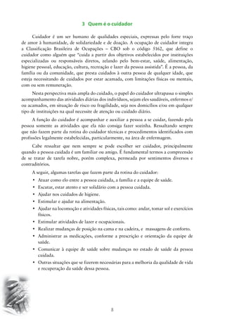 8
3 Quem é o cuidador
Cuidador é um ser humano de qualidades especiais, expressas pelo forte traço
de amor à humanidade, de solidariedade e de doação. A ocupação de cuidador integra
a Classificação Brasileira de Ocupações – CBO sob o código 5162, que define o
cuidador como alguém que “cuida a partir dos objetivos estabelecidos por instituições
especializadas ou responsáveis diretos, zelando pelo bem-estar, saúde, alimentação,
higiene pessoal, educação, cultura, recreação e lazer da pessoa assistida”. É a pessoa, da
família ou da comunidade, que presta cuidados à outra pessoa de qualquer idade, que
esteja necessitando de cuidados por estar acamada, com limitações físicas ou mentais,
com ou sem remuneração.
Nesta perspectiva mais ampla do cuidado, o papel do cuidador ultrapassa o simples
acompanhamento das atividades diárias dos indivíduos, sejam eles saudáveis, enfermos e/
ou acamados, em situação de risco ou fragilidade, seja nos domicílios e/ou em qualquer
tipo de instituições na qual necessite de atenção ou cuidado diário.
A função do cuidador é acompanhar e auxiliar a pessoa a se cuidar, fazendo pela
pessoa somente as atividades que ela não consiga fazer sozinha. Ressaltando sempre
que não fazem parte da rotina do cuidador técnicas e procedimentos identificados com
profissões legalmente estabelecidas, particularmente, na área de enfermagem.
Cabe ressaltar que nem sempre se pode escolher ser cuidador, principalmente
quando a pessoa cuidada é um familiar ou amigo. É fundamental termos a compreensão
de se tratar de tarefa nobre, porém complexa, permeada por sentimentos diversos e
contraditórios.
A seguir, algumas tarefas que fazem parte da rotina do cuidador:
•	 Atuar como elo entre a pessoa cuidada, a família e a equipe de saúde.
•	 Escutar, estar atento e ser solidário com a pessoa cuidada.
•	 Ajudar nos cuidados de higiene.
•	 Estimular e ajudar na alimentação.
•	 Ajudar na locomoção e atividades físicas, tais como: andar, tomar sol e exercícios
físicos.
•	 Estimular atividades de lazer e ocupacionais.
•	 Realizar mudanças de posição na cama e na cadeira, e  massagens de conforto.
•	 Administrar as medicações, conforme a prescrição e orientação da equipe de
saúde.
•	 Comunicar à equipe de saúde sobre mudanças no estado de saúde da pessoa
cuidada.
•	 Outras situações que se fizerem necessárias para a melhoria da qualidade de vida
e recuperação da saúde dessa pessoa.
 