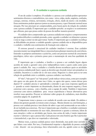 9
4 O cuidador e a pessoa cuidada
O ato de cuidar é complexo. O cuidador e a pessoa a ser cuidada podem apresentar
sentimentos diversos e contraditórios, tais como: raiva, culpa, medo, angústia, confusão,
cansaço, estresse, tristeza, nervosismo, irritação, choro, medo da morte e da invalidez.
Esses sentimentos podem aparecer juntos na mesma pessoa, o que é bastante normal nessa
situação. Por isso precisam ser compreendidos, pois fazem parte da relação do cuidador
com a pessoa cuidada. É importante que o cuidador perceba as reações e os sentimentos
que afloram, para que possa cuidar da pessoa da melhor maneira possível.
O cuidador deve compreender que a pessoa cuidada tem reações e comportamentos
que podem dificultar o cuidado prestado, como quando o cuidador vai alimentar a pessoa
e essa se nega a comer ou não quer tomar banho. É importante que o cuidador reconheça
as dificuldades em prestar o cuidado quando a pessoa cuidada não se disponibiliza para
o cuidado e trabalhe seus sentimentos de frustação sem culpar-se.
O estresse pessoal e emocional do cuidador imediato é enorme. Esse cuidador
necessita manter sua integridade física e emocional para planejar maneiras de convivência.
Entender os próprios sentimentos e aceitá-los, como um processo normal de crescimento
psicológico, talvez seja o primeiro passo para a manutenção de uma boa qualidade de
vida.
É importante que o cuidador, a família e a pessoa a ser cuidada façam alguns
acordos de modo a garantir uma certa independência tanto a quem cuida como para
quem é cuidado. Por isso, o cuidador e a família devem reconhecer quais as atividades
que a pessoa cuidada pode fazer e quais as decisões que ela pode tomar sem prejudicar os
cuidados. Incentive-a a cuidar de si e de suas coisas. Negociar é a chave para se ter uma
relação de qualidade entre o cuidador, a pessoa cuidada e sua família.
O “não”, “não quero” ou “não posso”, pode indicar várias coisas, como por exemplo:
não quero ou não gosto de como isso é feito, ou agora não quero, vamos deixar para
depois? O cuidador precisa ir aprendendo a entender o que essas respostas significam
e quando se sentir impotente ou desanimado, diante de uma resposta negativa, é bom
conversar com a pessoa, com a família, com a equipe de saúde. Também é importante
conversar com outros cuidadores para trocar experiências e buscar alternativas para
resolver essas questões. Procure se informar sobre grupos de cuidadores, mais detalhes
consultar página 16. (capítulo 8)
É importante tratar a pessoa a ser cuidada de acordo com sua idade. Os adultos e
idosos não gostam quando os tratam como crianças. Mesmo doente ou com limitações, a
pessoa a ser cuidada precisa e tem direito de saber o que está acontecendo ao seu redor e
de ser incluída nas conversas. Por isso é importante que a família e o cuidador continuem
compartilhando os momentos de suas vidas, demonstrem o quanto a estimam, falem de
suas emoções e sobre as atividades que fazem, mas acima de tudo, é muito importante
escutar e valorizar o que a pessoa fala. Cada pessoa tem uma história que lhe é particular
e intransferível, e que deve ser respeitada e valorizada.
Muitas vezes, a pessoa cuidada parece estar dormindo, mas pode estar ouvindo o
que falam a seu redor. Por isso, é fundamental respeitar a dignidade da pessoa cuidada
e não discutir em sua presença, fatos relacionados com ela, agindo como se ela não
 