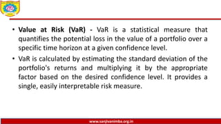www.sanjivanimba.org.in
• Value at Risk (VaR) - VaR is a statistical measure that
quantifies the potential loss in the value of a portfolio over a
specific time horizon at a given confidence level.
• VaR is calculated by estimating the standard deviation of the
portfolio's returns and multiplying it by the appropriate
factor based on the desired confidence level. It provides a
single, easily interpretable risk measure.
 
