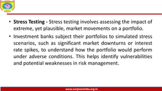 www.sanjivanimba.org.in
• Stress Testing - Stress testing involves assessing the impact of
extreme, yet plausible, market movements on a portfolio.
• Investment banks subject their portfolios to simulated stress
scenarios, such as significant market downturns or interest
rate spikes, to understand how the portfolio would perform
under adverse conditions. This helps identify vulnerabilities
and potential weaknesses in risk management.
 