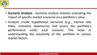 www.sanjivanimba.org.in
• Scenario Analysis - Scenario analysis involves evaluating the
impact of specific market scenarios on a portfolio's value.
• Analysts create hypothetical scenarios (e.g., interest rate
hikes, economic downturns) and assess the portfolio's
performance under each scenario. This helps in
understanding the sensitivity of the portfolio to various
market factors.
 