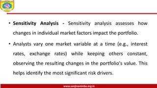 www.sanjivanimba.org.in
• Sensitivity Analysis - Sensitivity analysis assesses how
changes in individual market factors impact the portfolio.
• Analysts vary one market variable at a time (e.g., interest
rates, exchange rates) while keeping others constant,
observing the resulting changes in the portfolio's value. This
helps identify the most significant risk drivers.
 