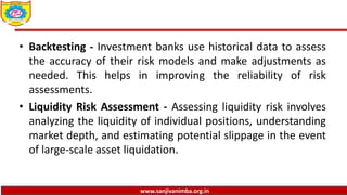 www.sanjivanimba.org.in
• Backtesting - Investment banks use historical data to assess
the accuracy of their risk models and make adjustments as
needed. This helps in improving the reliability of risk
assessments.
• Liquidity Risk Assessment - Assessing liquidity risk involves
analyzing the liquidity of individual positions, understanding
market depth, and estimating potential slippage in the event
of large-scale asset liquidation.
 