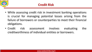 www.sanjivanimba.org.in
Credit Risk
• While assessing credit risk in investment banking operations
is crucial for managing potential losses arising from the
failure of borrowers or counterparties to meet their financial
obligations.
• Credit risk assessment involves evaluating the
creditworthiness of individual entities or borrowers.
 