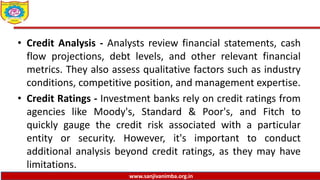 www.sanjivanimba.org.in
• Credit Analysis - Analysts review financial statements, cash
flow projections, debt levels, and other relevant financial
metrics. They also assess qualitative factors such as industry
conditions, competitive position, and management expertise.
• Credit Ratings - Investment banks rely on credit ratings from
agencies like Moody's, Standard & Poor's, and Fitch to
quickly gauge the credit risk associated with a particular
entity or security. However, it's important to conduct
additional analysis beyond credit ratings, as they may have
limitations.
 