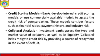 www.sanjivanimba.org.in
• Credit Scoring Models - Banks develop internal credit scoring
models or use commercially available models to assess the
credit risk of counterparties. These models consider factors
such as financial ratios, payment history, and industry risk.
• Collateral Analysis - Investment banks assess the type and
market value of collateral, as well as its liquidity. Collateral
helps mitigate credit risk by providing a source of repayment
in the event of default.
 