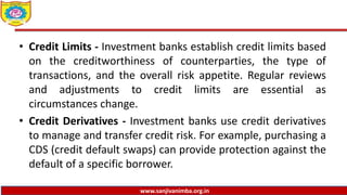 www.sanjivanimba.org.in
• Credit Limits - Investment banks establish credit limits based
on the creditworthiness of counterparties, the type of
transactions, and the overall risk appetite. Regular reviews
and adjustments to credit limits are essential as
circumstances change.
• Credit Derivatives - Investment banks use credit derivatives
to manage and transfer credit risk. For example, purchasing a
CDS (credit default swaps) can provide protection against the
default of a specific borrower.
 