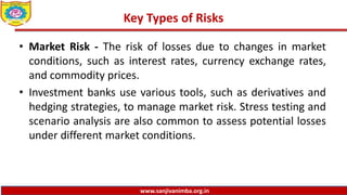 www.sanjivanimba.org.in
Key Types of Risks
• Market Risk - The risk of losses due to changes in market
conditions, such as interest rates, currency exchange rates,
and commodity prices.
• Investment banks use various tools, such as derivatives and
hedging strategies, to manage market risk. Stress testing and
scenario analysis are also common to assess potential losses
under different market conditions.
 