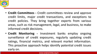 www.sanjivanimba.org.in
• Credit Committees - Credit committees review and approve
credit limits, major credit transactions, and exceptions to
credit policies. They bring together experts from various
areas, such as risk management, legal, and business, to make
informed credit decisions.
• Credit Monitoring - Investment banks employ ongoing
surveillance of credit exposures, regularly updating credit
ratings, financial metrics, and relevant market information.
This proactive approach helps identify potential credit issues
early on.
 