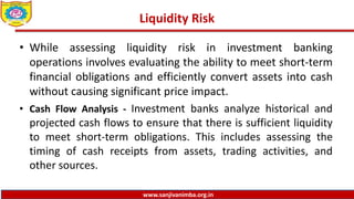 www.sanjivanimba.org.in
Liquidity Risk
• While assessing liquidity risk in investment banking
operations involves evaluating the ability to meet short-term
financial obligations and efficiently convert assets into cash
without causing significant price impact.
• Cash Flow Analysis - Investment banks analyze historical and
projected cash flows to ensure that there is sufficient liquidity
to meet short-term obligations. This includes assessing the
timing of cash receipts from assets, trading activities, and
other sources.
 