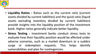 www.sanjivanimba.org.in
• Liquidity Ratios - Ratios such as the current ratio (current
assets divided by current liabilities) and the quick ratio (liquid
assets excluding inventory divided by current liabilities)
provide insights into the liquidity position of the investment
bank. Higher ratios generally indicate better liquidity.
• Stress Testing - Investment banks conduct stress tests to
evaluate how their liquidity position would be affected under
adverse scenarios, such as a market downturn or a sudden
surge in redemption requests. This helps identify
vulnerabilities and plan for contingencies.
 