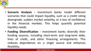 www.sanjivanimba.org.in
• Scenario Analysis - Investment banks model different
scenarios that could impact liquidity, such as a credit rating
downgrade, sudden market volatility, or a loss of confidence
in the financial markets. This helps quantify potential
liquidity needs.
• Funding Diversification - Investment banks diversify their
funding sources, including short-term and long-term debt,
lines of credit, and other financing arrangements. This
reduces dependence on a single source and enhances
flexibility.
 