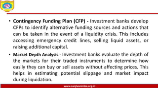 www.sanjivanimba.org.in
• Contingency Funding Plan (CFP) - Investment banks develop
CFPs to identify alternative funding sources and actions that
can be taken in the event of a liquidity crisis. This includes
accessing emergency credit lines, selling liquid assets, or
raising additional capital.
• Market Depth Analysis - Investment banks evaluate the depth of
the markets for their traded instruments to determine how
easily they can buy or sell assets without affecting prices. This
helps in estimating potential slippage and market impact
during liquidation.
 
