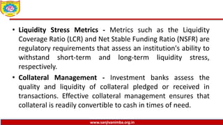 www.sanjivanimba.org.in
• Liquidity Stress Metrics - Metrics such as the Liquidity
Coverage Ratio (LCR) and Net Stable Funding Ratio (NSFR) are
regulatory requirements that assess an institution's ability to
withstand short-term and long-term liquidity stress,
respectively.
• Collateral Management - Investment banks assess the
quality and liquidity of collateral pledged or received in
transactions. Effective collateral management ensures that
collateral is readily convertible to cash in times of need.
 