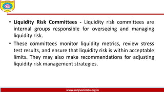 www.sanjivanimba.org.in
• Liquidity Risk Committees - Liquidity risk committees are
internal groups responsible for overseeing and managing
liquidity risk.
• These committees monitor liquidity metrics, review stress
test results, and ensure that liquidity risk is within acceptable
limits. They may also make recommendations for adjusting
liquidity risk management strategies.
 