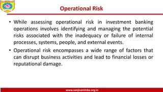 www.sanjivanimba.org.in
Operational Risk
• While assessing operational risk in investment banking
operations involves identifying and managing the potential
risks associated with the inadequacy or failure of internal
processes, systems, people, and external events.
• Operational risk encompasses a wide range of factors that
can disrupt business activities and lead to financial losses or
reputational damage.
 