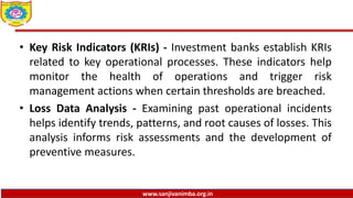 www.sanjivanimba.org.in
• Key Risk Indicators (KRIs) - Investment banks establish KRIs
related to key operational processes. These indicators help
monitor the health of operations and trigger risk
management actions when certain thresholds are breached.
• Loss Data Analysis - Examining past operational incidents
helps identify trends, patterns, and root causes of losses. This
analysis informs risk assessments and the development of
preventive measures.
 