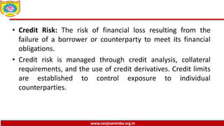 www.sanjivanimba.org.in
• Credit Risk: The risk of financial loss resulting from the
failure of a borrower or counterparty to meet its financial
obligations.
• Credit risk is managed through credit analysis, collateral
requirements, and the use of credit derivatives. Credit limits
are established to control exposure to individual
counterparties.
 