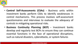www.sanjivanimba.org.in
• Control Self-Assessments (CSAs) - Business units within
investment banks perform CSAs to identify weaknesses in
control mechanisms. This process involves self-assessment
questionnaires and interviews to evaluate the adequacy of
controls in mitigating operational risks.
• Business Continuity Planning (BCP) - Investment banks
develop and regularly test BCPs to ensure they can continue
essential functions in the face of operational disruptions,
such as natural disasters, cyberattacks, or system failures
 