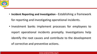 www.sanjivanimba.org.in
• Incident Reporting and Investigation - Establishing a framework
for reporting and investigating operational incidents.
• Investment banks implement processes for employees to
report operational incidents promptly. Investigations help
identify the root causes and contribute to the development
of corrective and preventive actions.
 