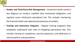 www.sanjivanimba.org.in
• Vendor and Third-Party Risk Management - Investment banks conduct
due diligence on vendors, establish clear contractual obligations, and
regularly assess third-party operational risk. This includes monitoring
the financial health and cybersecurity practices of vendors.
• Training and Awareness Programs - Regular training programs help
employees understand their roles in mitigating operational risks. This
includes training on compliance, security awareness, and adherence to
internal policies and procedures.
 