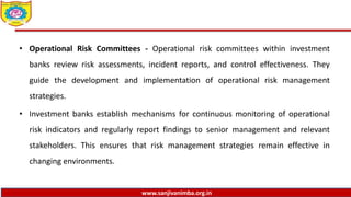 www.sanjivanimba.org.in
• Operational Risk Committees - Operational risk committees within investment
banks review risk assessments, incident reports, and control effectiveness. They
guide the development and implementation of operational risk management
strategies.
• Investment banks establish mechanisms for continuous monitoring of operational
risk indicators and regularly report findings to senior management and relevant
stakeholders. This ensures that risk management strategies remain effective in
changing environments.
 