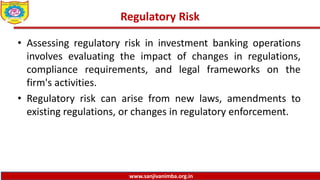 www.sanjivanimba.org.in
Regulatory Risk
• Assessing regulatory risk in investment banking operations
involves evaluating the impact of changes in regulations,
compliance requirements, and legal frameworks on the
firm's activities.
• Regulatory risk can arise from new laws, amendments to
existing regulations, or changes in regulatory enforcement.
 