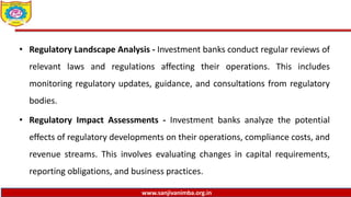 www.sanjivanimba.org.in
• Regulatory Landscape Analysis - Investment banks conduct regular reviews of
relevant laws and regulations affecting their operations. This includes
monitoring regulatory updates, guidance, and consultations from regulatory
bodies.
• Regulatory Impact Assessments - Investment banks analyze the potential
effects of regulatory developments on their operations, compliance costs, and
revenue streams. This involves evaluating changes in capital requirements,
reporting obligations, and business practices.
 