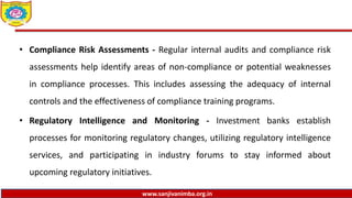 www.sanjivanimba.org.in
• Compliance Risk Assessments - Regular internal audits and compliance risk
assessments help identify areas of non-compliance or potential weaknesses
in compliance processes. This includes assessing the adequacy of internal
controls and the effectiveness of compliance training programs.
• Regulatory Intelligence and Monitoring - Investment banks establish
processes for monitoring regulatory changes, utilizing regulatory intelligence
services, and participating in industry forums to stay informed about
upcoming regulatory initiatives.
 